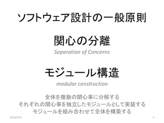 ソフトウェア設計の一般原則
関心の分離
Separation of Concerns
モジュール構造
modular construction
全体を複数の関心事に分解する
それぞれの関心事を独立したモジュールとして実装する
モジュールを組み合わせて全体を構築する
42018/9/14
 