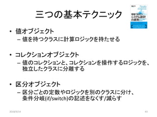 三つの基本テクニック
• 値オブジェクト
– 値を持つクラスに計算ロジックを持たせる
• コレクションオブジェクト
– 値のコレクションと、コレクションを操作するロジックを、
独立したクラスに分離する
• 区分オブジェクト
– 区分ごとの定数やロジックを別のクラスに分け、
条件分岐(if/switch)の記述をなくす/減らす
2018/9/14 43
 