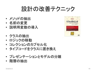 設計の改善テクニック
• メソッドの抽出
• 名前の変更
• 説明用変数の導入
• クラスの抽出
• ロジックの移動
• コレクションのカプセル化
• タイプコードをクラスに置き換え
• プレゼンテーションとモデルの分離
• 階層の抽出
2018/9/14 44
 