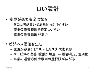 良い設計
• 変更が楽で安全になる
– どこに何が書いてあるかわかりやすい
– 変更の影響範囲を特定しやすい
– 変更の影響範囲が狭い
• ビジネス価値を生む
– 変更が容易（低コスト・低リスク）であれば
– サービスの改善・拡張が加速 ⇒ 顧客満足、差別化
– 事業の運営方針や戦術の選択肢が広がる
2018/9/14 5
 