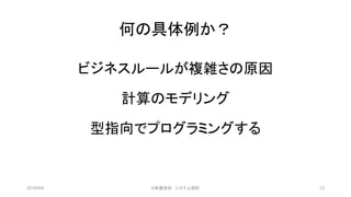 何の具体例か？
ビジネスルールが複雑さの原因
計算のモデリング
型指向でプログラミングする
2019/4/4 13©有限会社 システム設計
 