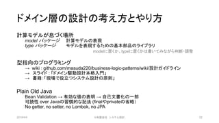 ドメイン層の設計の考え方とやり方
計算モデルが息づく場所
model パッケージ 計算モデルの表現
type パッケージ モデルを表現するための基本部品のライブラリ
型指向のプログラミング
→ wiki : github.com/masuda220/business-logic-patterns/wiki/設計ガイドライン
→ スライド : 「ドメイン駆動設計本格入門」
→ 書籍：「現場で役立つシステム設計の原則」
Plain Old Java
Bean Validation → 有効な値の表明 → 自己文書化の一部
可読性 over Javaの習慣的な記法 (finalやprivateの省略）
No getter, no setter, no Lombok, no JPA
2019/4/4 ©有限会社 システム設計 22
modelに置くか、typeに置くかは書いてみながら判断・調整
 