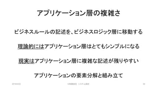 アプリケーション層の複雑さ
ビジネスルールの記述を、ビジネスロジック層に移動する
理論的にはアプリケーション層はとてもシンプルになる
現実はアプリケーション層に複雑な記述が残りやすい
アプリケーションの要素分解と組み立て
2019/3/22 ©有限会社 システム設計 30
 