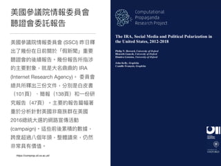 美國參參議院情報委員會
聽證會委託報告
美國參參議院情報委員會 (SSCI) 昨⽇日釋
出了了幾份在⽇日前關於「假新聞」重要
聽證會的後續報告。幾份報告所指涉
的主要對象，就是⼤大名鼎鼎的 IRA
(Internet Research Agency)。 委員會
總共所釋出三份⽂文件，分別是⽩白⽪皮書
（101⾴頁）、簡報（138⾴頁）和⼀一份研
究報告（47⾴頁）。主要的報告篇幅著
重於分析針對美國非裔族群在美國
2016總統⼤大選的網路路宣傳活動
(campaign)。這些前後累積的數據，
跨度超過八個年年頭，整體讀來來，仍然
非常具有價值。
https://comprop.oii.ox.ac.uk/
 