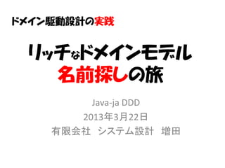 ドメイン駆動設計の実践


 リッチなドメインモデル
   名前探しの旅
         Java-ja DDD
       2013年3月22日
    有限会社 システム設計 増田
 