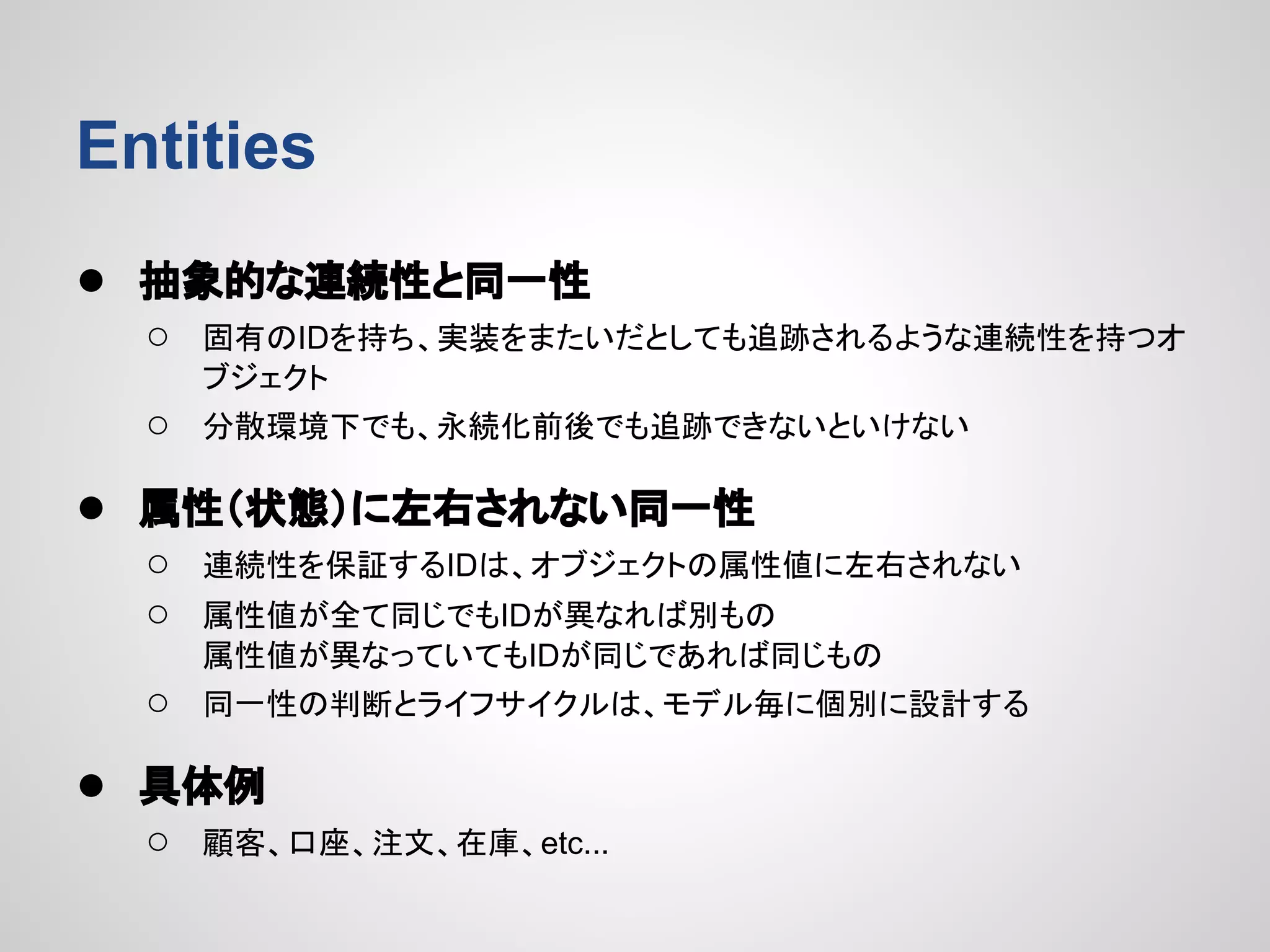 Entities
● 抽象的な連続性と同一性
○

固有のIDを持ち、実装をまたいだとしても追跡されるような連続性を持つオ
ブジェクト

○

分散環境下でも、永続化前後でも追跡できないといけない

● 属性（状態）に左右されない同一性
○
○

連続性を保証するIDは、オブジェクトの属性値に左右されない

○

同一性の判断とライフサイクルは、モデル毎に個別に設計する

属性値が全て同じでもIDが異なれば別もの
属性値が異なっていてもIDが同じであれば同じもの

● 具体例
○

顧客、口座、注文、在庫、etc...

 