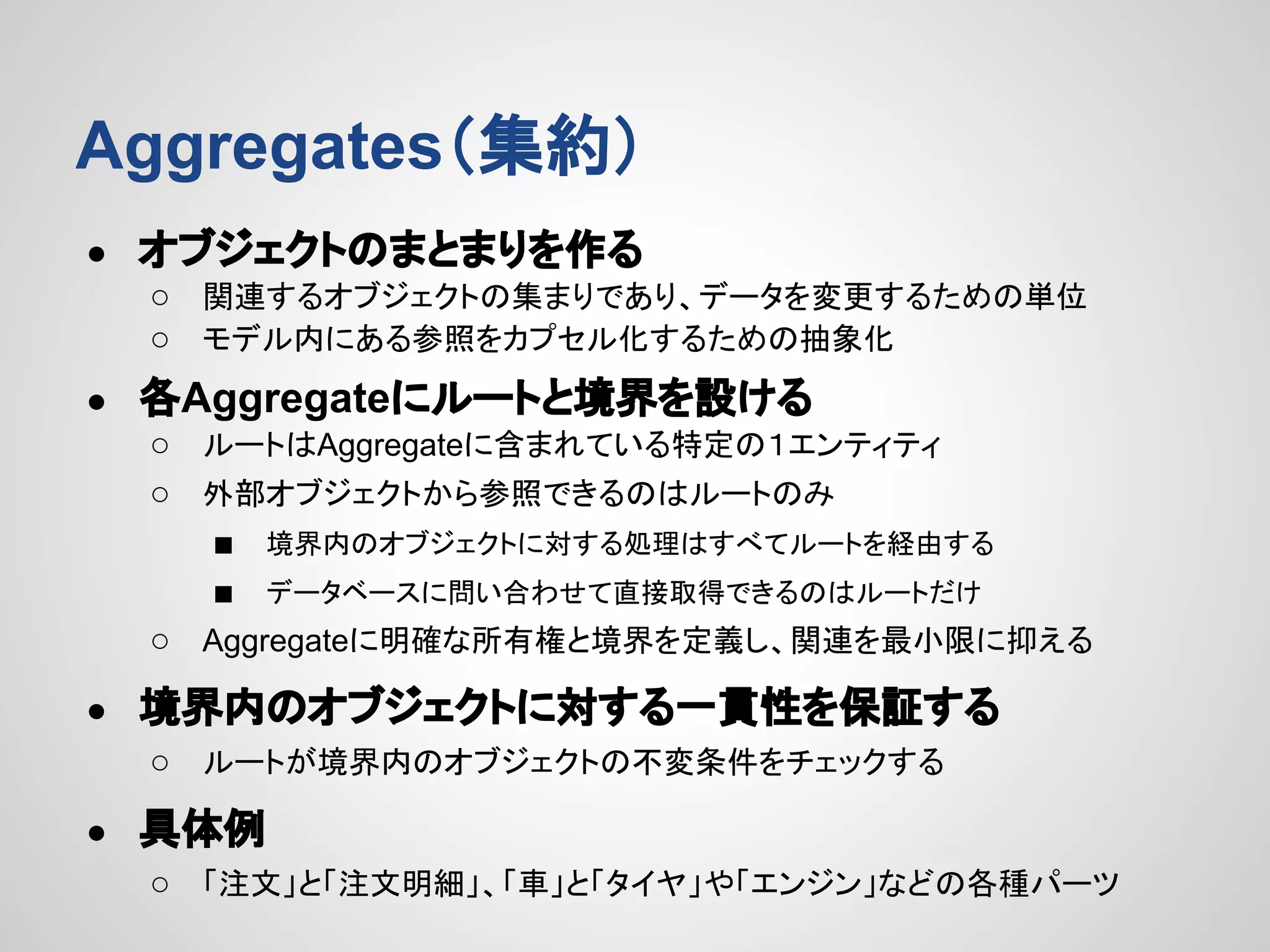 Aggregates（集約）
●

オブジェクトのまとまりを作る
○ 関連するオブジェクトの集まりであり、データを変更するための単位
○ モデル内にある参照をカプセル化するための抽象化

●

各Aggregateにルートと境界を設ける
○ ルートはAggregateに含まれている特定の１エンティティ
○ 外部オブジェクトから参照できるのはルートのみ
■ 境界内のオブジェクトに対する処理はすべてルートを経由する
■ データベースに問い合わせて直接取得できるのはルートだけ
○ Aggregateに明確な所有権と境界を定義し、関連を最小限に抑える

●

境界内のオブジェクトに対する一貫性を保証する
○ ルートが境界内のオブジェクトの不変条件をチェックする

●

具体例
○ 「注文」と「注文明細」、「車」と「タイヤ」や「エンジン」などの各種パーツ

 