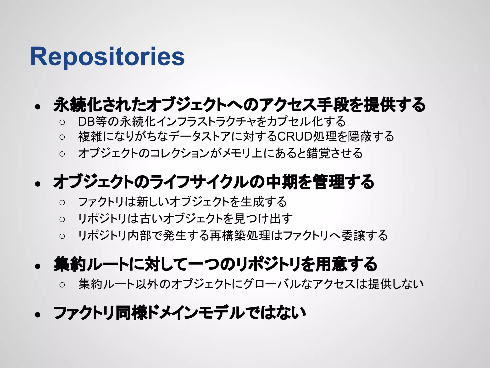 Repositories
●

永続化されたオブジェクトへのアクセス手段を提供する
○
○
○

●

オブジェクトのライフサイクルの中期を管理する
○
○
○

●

ファクトリは新しいオブジェクトを生成する
リポジトリは古いオブジェクトを見つけ出す
リポジトリ内部で発生する再構築処理はファクトリへ委譲する

集約ルートに対して一つのリポジトリを用意する
○

●

DB等の永続化インフラストラクチャをカプセル化する
複雑になりがちなデータストアに対するCRUD処理を隠蔽する
オブジェクトのコレクションがメモリ上にあると錯覚させる

集約ルート以外のオブジェクトにグローバルなアクセスは提供しない

ファクトリ同様ドメインモデルではない

 
