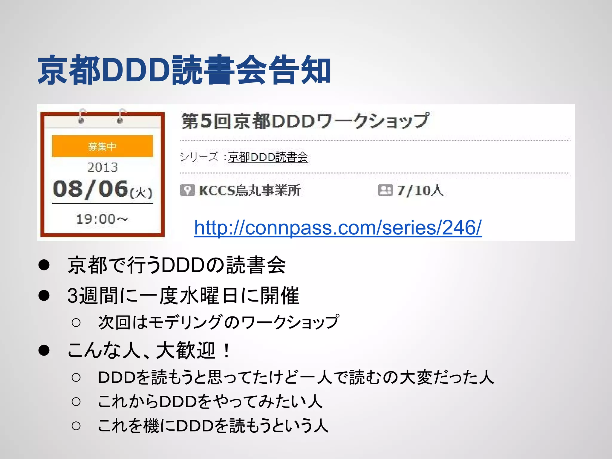 京都DDD読書会告知

http://connpass.com/series/246/

● 京都で行うDDDの読書会
● 3週間に一度水曜日に開催
●

○ 次回はモデリングのワークショップ
こんな人、大歓迎！
○ ＤＤＤを読もうと思ってたけど一人で読むの大変だった人
○ これからＤＤＤをやってみたい人
○ これを機にＤＤＤを読もうという人

 