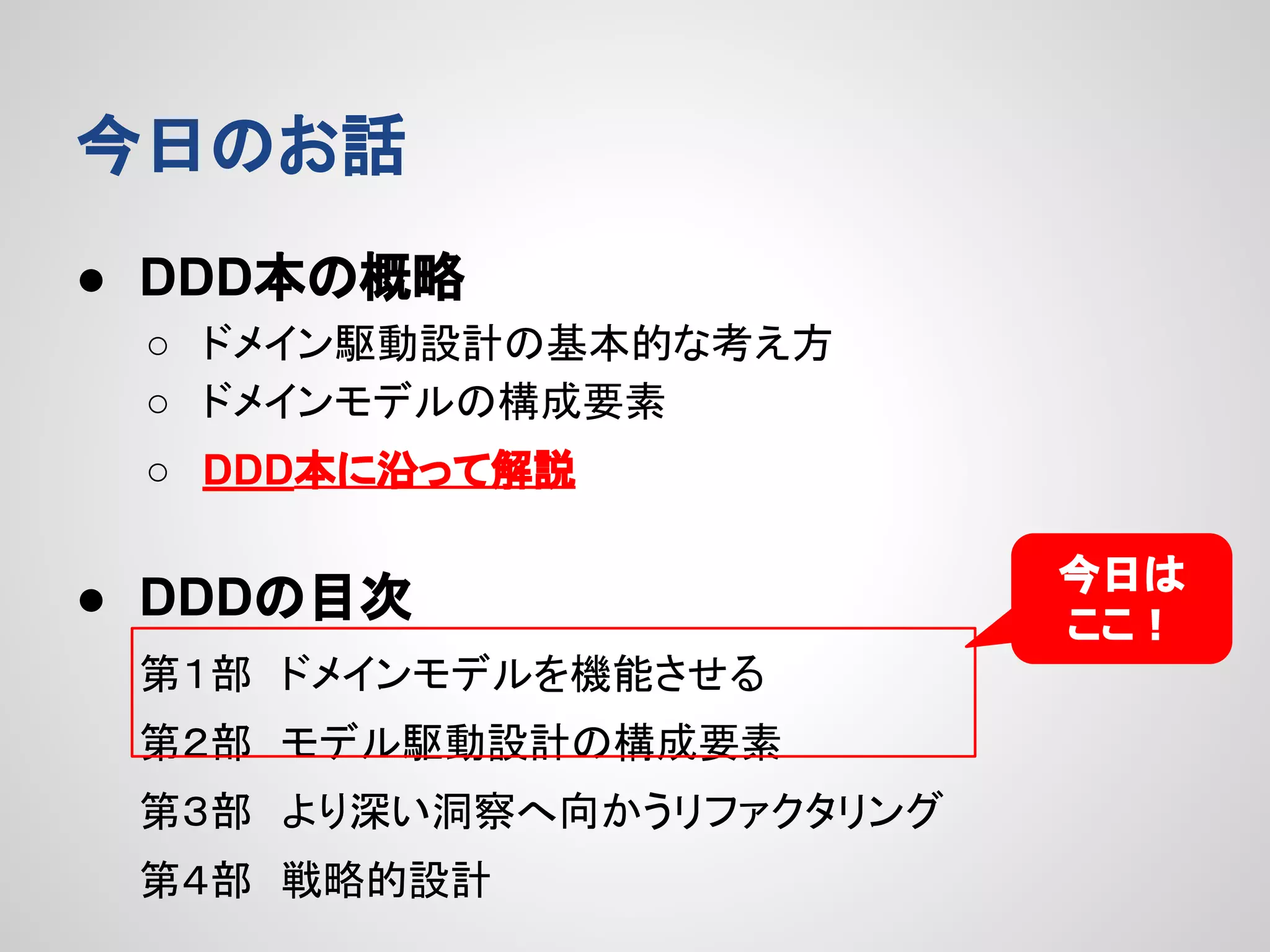 今日のお話
● DDD本の概略
○ ドメイン駆動設計の基本的な考え方
○ ドメインモデルの構成要素
○ DDD本に沿って解説

● DDDの目次
第１部　ドメインモデルを機能させる
第２部　モデル駆動設計の構成要素
第３部　より深い洞察へ向かうリファクタリング
第４部　戦略的設計

今日は
ここ！

 