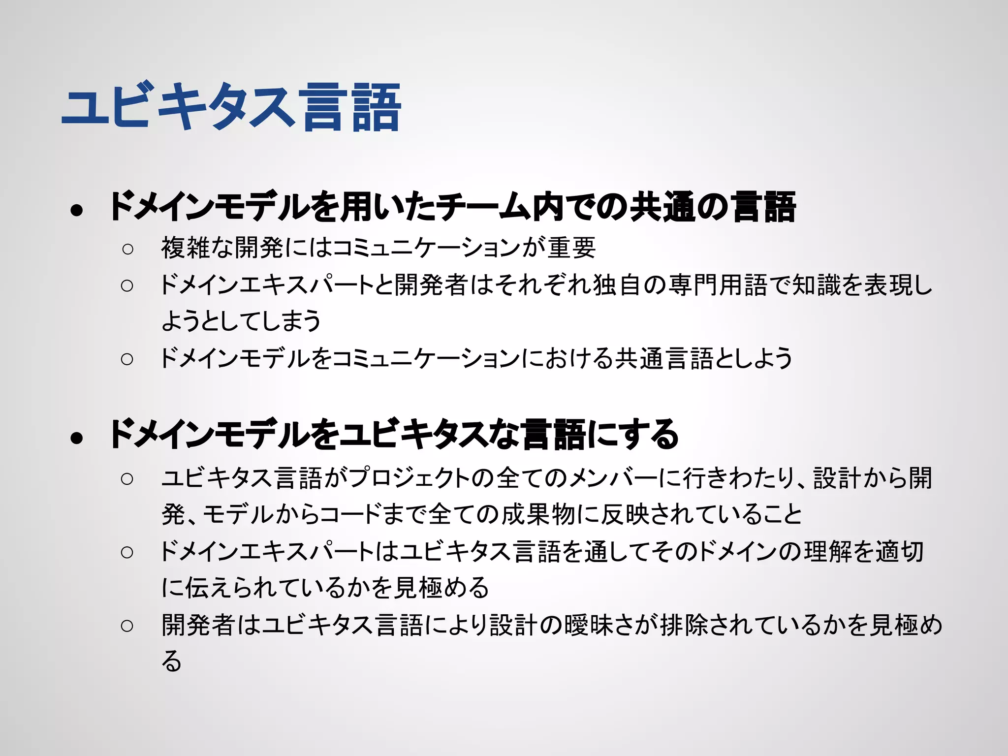 ユビキタス言語
●

ドメインモデルを用いたチーム内での共通の言語
複雑な開発にはコミュニケーションが重要
○ ドメインエキスパートと開発者はそれぞれ独自の専門用語で知識を表現し
ようとしてしまう
○ ドメインモデルをコミュニケーションにおける共通言語としよう
○

●

ドメインモデルをユビキタスな言語にする
○ ユビキタス言語がプロジェクトの全てのメンバーに行きわたり、設計から開
発、モデルからコードまで全ての成果物に反映されていること
○ ドメインエキスパートはユビキタス言語を通してそのドメインの理解を適切
に伝えられているかを見極める
○ 開発者はユビキタス言語により設計の曖昧さが排除されているかを見極め
る

 