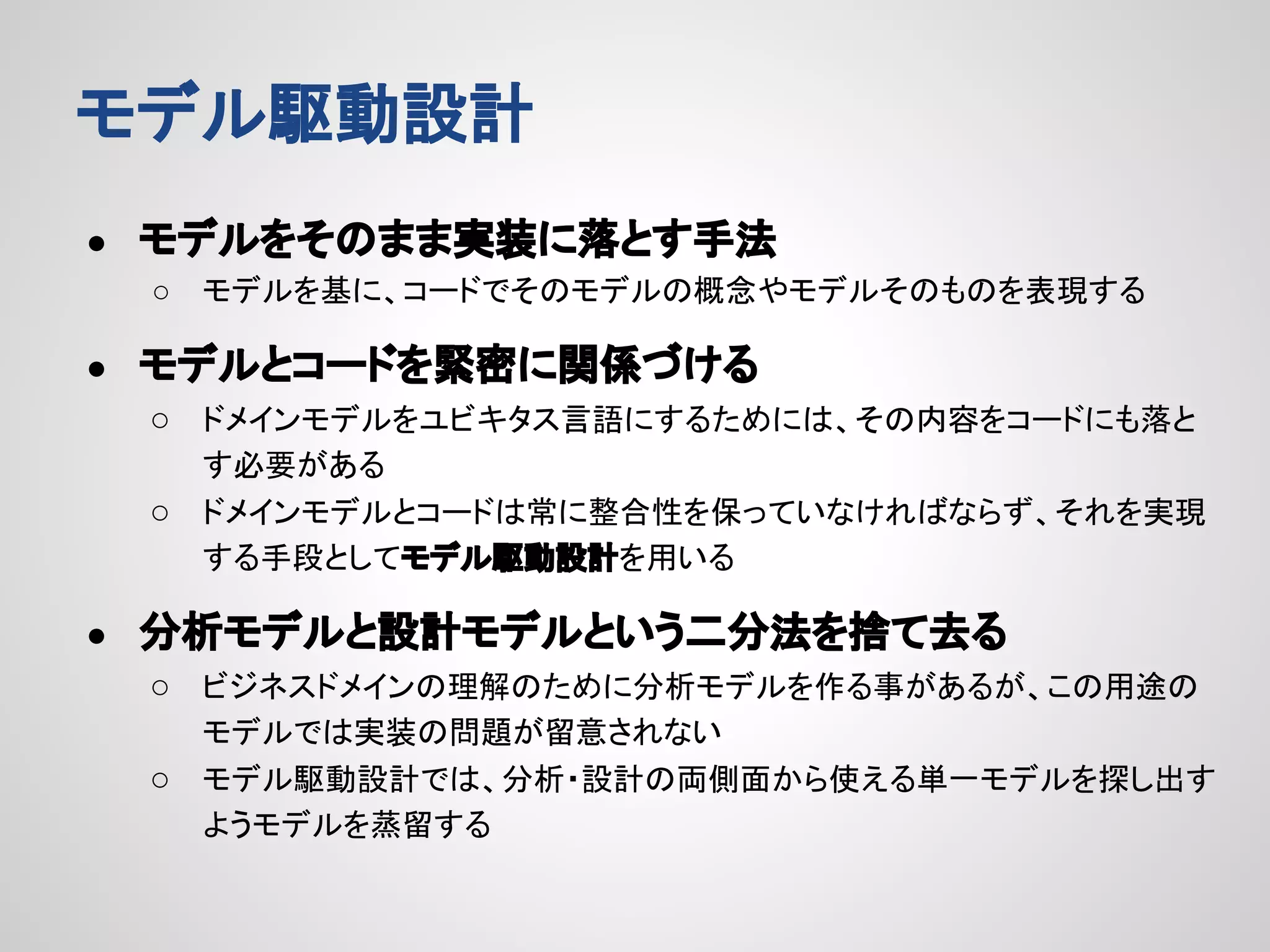 モデル駆動設計
●

モデルをそのまま実装に落とす手法
○

●

モデルを基に、コードでそのモデルの概念やモデルそのものを表現する

モデルとコードを緊密に関係づける
○ ドメインモデルをユビキタス言語にするためには、その内容をコードにも落と
す必要がある
○ ドメインモデルとコードは常に整合性を保っていなければならず、それを実現
する手段としてモデル駆動設計を用いる

●

分析モデルと設計モデルという二分法を捨て去る
○ ビジネスドメインの理解のために分析モデルを作る事があるが、この用途の
モデルでは実装の問題が留意されない
○ モデル駆動設計では、分析・設計の両側面から使える単一モデルを探し出す
ようモデルを蒸留する

 