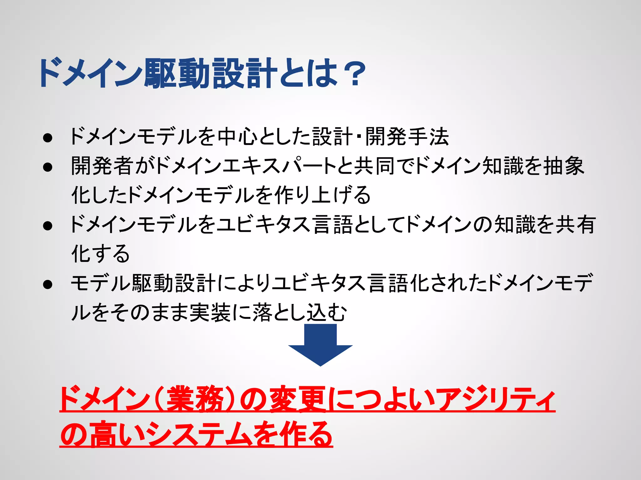 ドメイン駆動設計とは？
● ドメインモデルを中心とした設計・開発手法
● 開発者がドメインエキスパートと共同でドメイン知識を抽象
化したドメインモデルを作り上げる
● ドメインモデルをユビキタス言語としてドメインの知識を共有
化する
● モデル駆動設計によりユビキタス言語化されたドメインモデ
ルをそのまま実装に落とし込む

ドメイン（業務）の変更につよいアジリティ
の高いシステムを作る

 