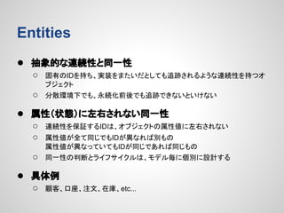 Entities
● 抽象的な連続性と同一性
○

固有のIDを持ち、実装をまたいだとしても追跡されるような連続性を持つオ
ブジェクト

○

分散環境下でも、永続化前後でも追跡できないといけない

● 属性（状態）に左右されない同一性
○
○

連続性を保証するIDは、オブジェクトの属性値に左右されない

○

同一性の判断とライフサイクルは、モデル毎に個別に設計する

属性値が全て同じでもIDが異なれば別もの
属性値が異なっていてもIDが同じであれば同じもの

● 具体例
○

顧客、口座、注文、在庫、etc...

 