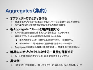 Aggregates（集約）
●

オブジェクトのまとまりを作る
○ 関連するオブジェクトの集まりであり、データを変更するための単位
○ モデル内にある参照をカプセル化するための抽象化

●

各Aggregateにルートと境界を設ける
○ ルートはAggregateに含まれている特定の１エンティティ
○ 外部オブジェクトから参照できるのはルートのみ
■ 境界内のオブジェクトに対する処理はすべてルートを経由する
■ データベースに問い合わせて直接取得できるのはルートだけ
○ Aggregateに明確な所有権と境界を定義し、関連を最小限に抑える

●

境界内のオブジェクトに対する一貫性を保証する
○ ルートが境界内のオブジェクトの不変条件をチェックする

●

具体例
○ 「注文」と「注文明細」、「車」と「タイヤ」や「エンジン」などの各種パーツ

 