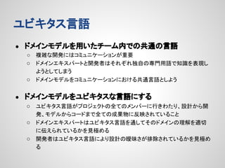 ユビキタス言語
●

ドメインモデルを用いたチーム内での共通の言語
複雑な開発にはコミュニケーションが重要
○ ドメインエキスパートと開発者はそれぞれ独自の専門用語で知識を表現し
ようとしてしまう
○ ドメインモデルをコミュニケーションにおける共通言語としよう
○

●

ドメインモデルをユビキタスな言語にする
○ ユビキタス言語がプロジェクトの全てのメンバーに行きわたり、設計から開
発、モデルからコードまで全ての成果物に反映されていること
○ ドメインエキスパートはユビキタス言語を通してそのドメインの理解を適切
に伝えられているかを見極める
○ 開発者はユビキタス言語により設計の曖昧さが排除されているかを見極め
る

 