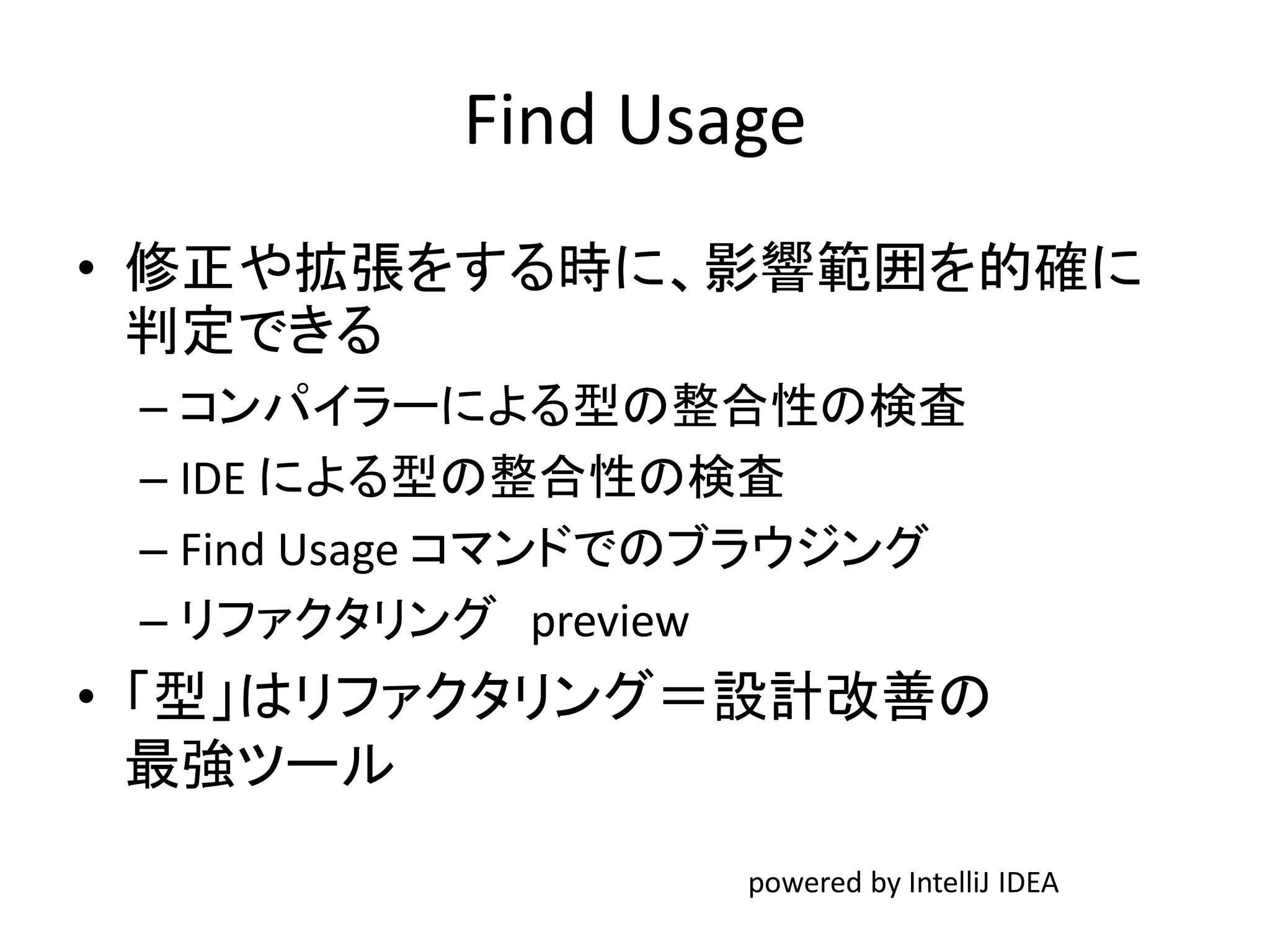 Find Usage
• 修正や拡張をする時に、影響範囲を的確に
判定できる
– コンパイラーによる型の整合性の検査
– IDE による型の整合性の検査
– Find Usage コマンドでのブラウジング
– リファクタリング preview
• 「型」はリファクタリング＝設計改善の
最強ツール
powered by IntelliJ IDEA
 