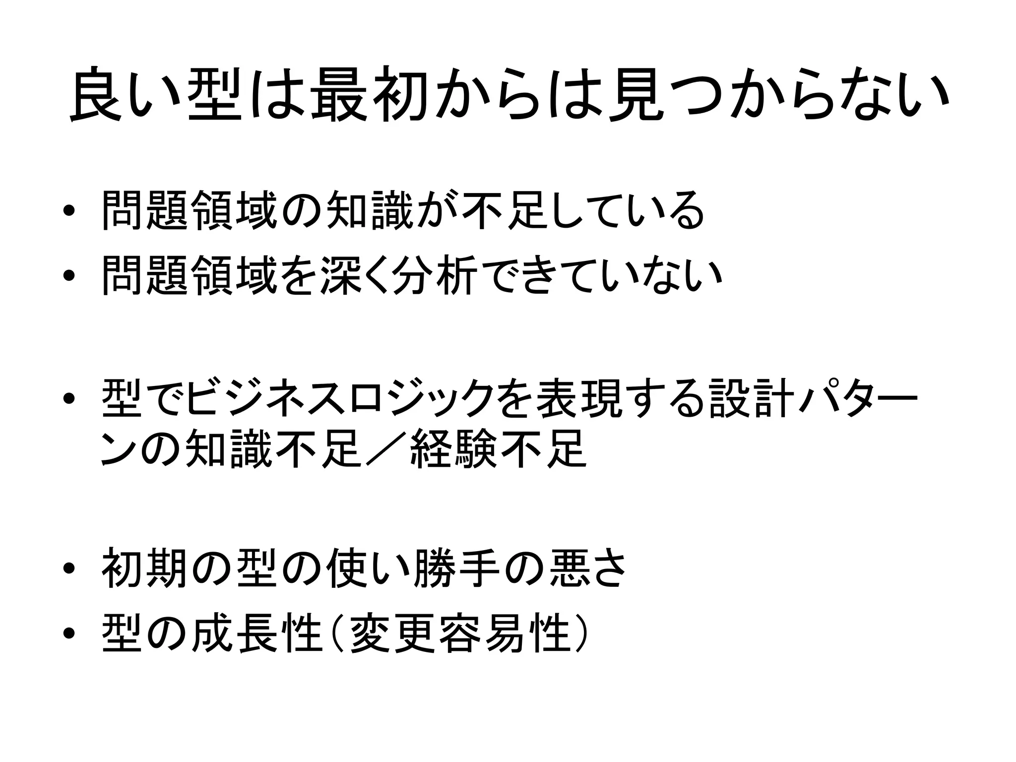 良い型は最初からは見つからない
• 問題領域の知識が不足している
• 問題領域を深く分析できていない
• 型でビジネスロジックを表現する設計パター
ンの知識不足／経験不足
• 初期の型の使い勝手の悪さ
• 型の成長性（変更容易性）
 