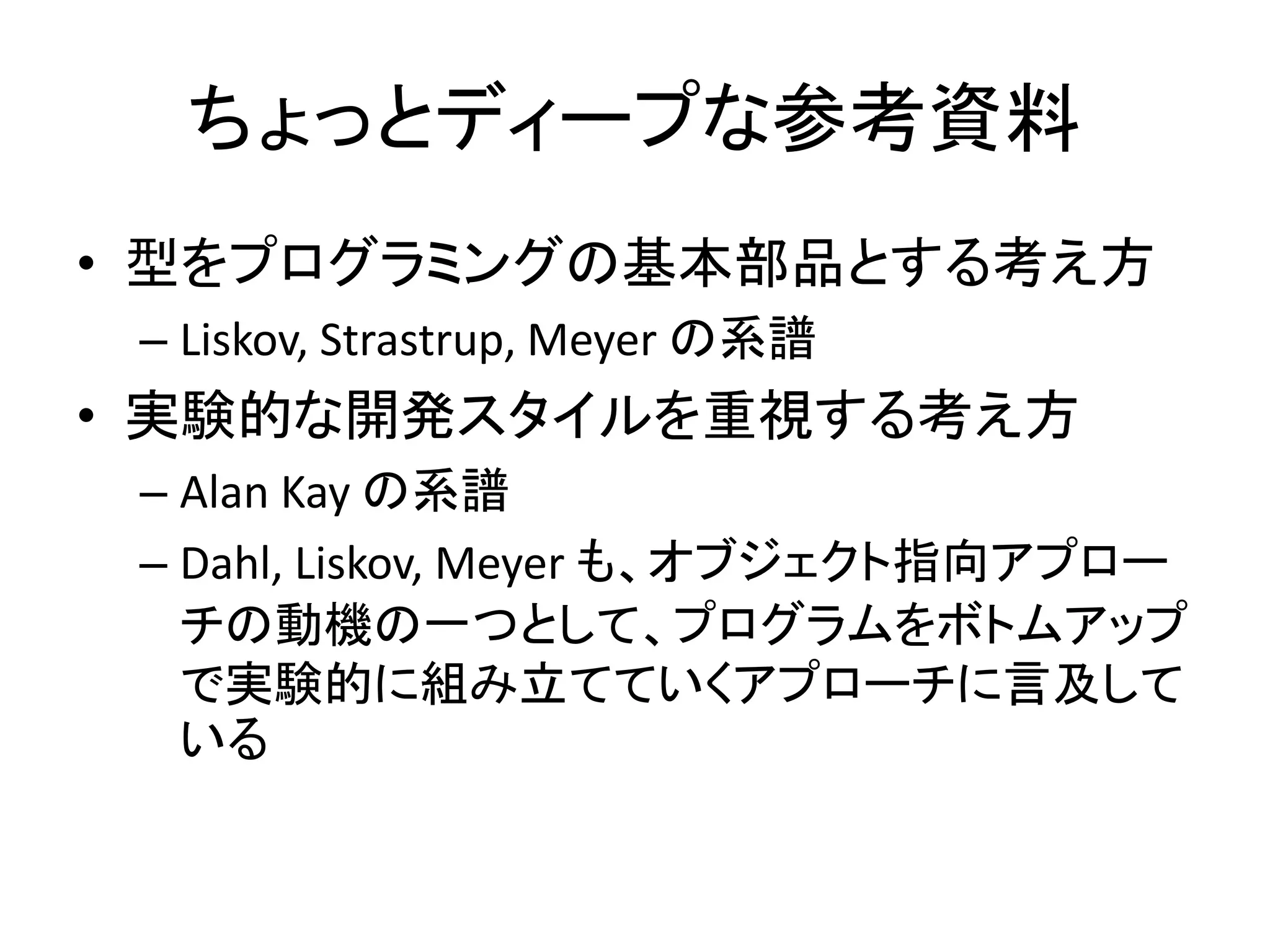 ちょっとディープな参考資料
• 型をプログラミングの基本部品とする考え方
– Liskov, Strastrup, Meyer の系譜
• 実験的な開発スタイルを重視する考え方
– Alan Kay の系譜
– Dahl, Liskov, Meyer も、オブジェクト指向アプロー
チの動機の一つとして、プログラムをボトムアップ
で実験的に組み立てていくアプローチに言及して
いる
 