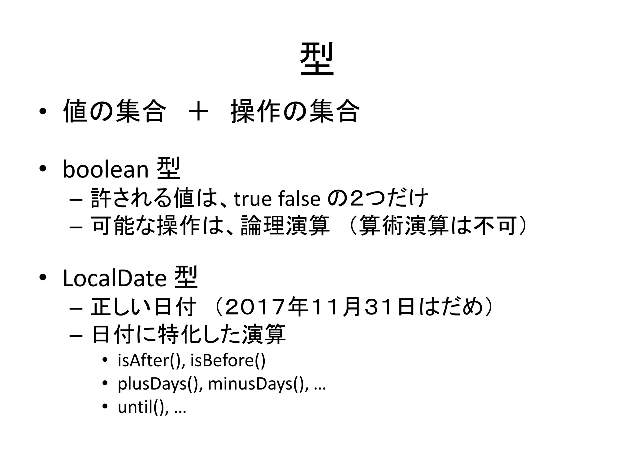 型
• 値の集合 ＋ 操作の集合
• boolean 型
– 許される値は、true false の２つだけ
– 可能な操作は、論理演算 （算術演算は不可）
• LocalDate 型
– 正しい日付 （２０１７年１１月３１日はだめ）
– 日付に特化した演算
• isAfter(), isBefore()
• plusDays(), minusDays(), …
• until(), …
 