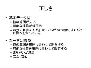 正しさ
• 基本データ型
– 値の範囲が広い
– 可能な操作が汎用的
– 特定の目的のためには、まちがった範囲、まちがっ
た操作を含んでいる
• ユーザ定義型
– 値の範囲を用途に合わせて制限する
– 可能な操作を用途に合わせて限定する
– まちがいが減る
– 安全・安心
 
