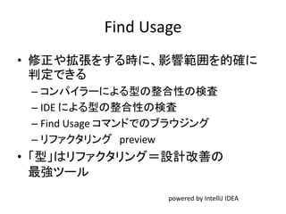 Find Usage
• 修正や拡張をする時に、影響範囲を的確に
判定できる
– コンパイラーによる型の整合性の検査
– IDE による型の整合性の検査
– Find Usage コマンドでのブラウジング
– リファクタリング preview
• 「型」はリファクタリング＝設計改善の
最強ツール
powered by IntelliJ IDEA
 