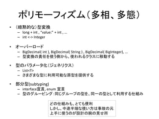 ポリモーフィズム（多相、多態）
• （暗黙的な）型変換
– long + int , “value:” + int , …
– int <-> Integer
• オーバーロード
– BigDecimal( int ), BigDecimal( String ) , BigDecimal( BigInteger), …
– 型変換の責任を使う側から、使われるクラスに移動する
• 型のパラメータ化（ジェネリクス）
– List<T>
– さまざまな型に利用可能な原型を提供する
• 部分型(subtyping)
– interface宣言, enum 宣言
– 型のグルーピング：同じグループの型を、同一の型として利用する仕組み
どの仕組みも、とても便利
しかし、中途半端な使い方は事故の元
上手に使うのが設計の腕の見せ所
 