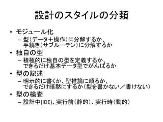 設計のスタイルの分類
• モジュール化
– 型（データ＋操作）に分解するか、
手続き（サブルーチン）に分解するか
• 独自の型
– 積極的に独自の型を定義するか、
できるだけ基本データ型でがんばるか
• 型の記述
– 明示的に書くか、型推論に頼るか、
できるだけ暗黙にするか（型を書かない／書けない）
• 型の検査
– 設計中(IDE)、実行前（静的）、実行時（動的）
 