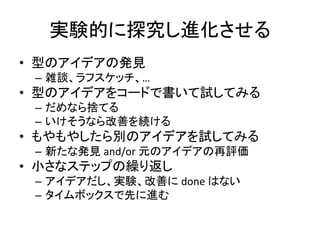 実験的に探究し進化させる
• 型のアイデアの発見
– 雑談、ラフスケッチ、…
• 型のアイデアをコードで書いて試してみる
– だめなら捨てる
– いけそうなら改善を続ける
• もやもやしたら別のアイデアを試してみる
– 新たな発見 and/or 元のアイデアの再評価
• 小さなステップの繰り返し
– アイデアだし、実験、改善に done はない
– タイムボックスで先に進む
 