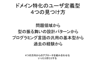 ドメイン特化のユーザ定義型
４つの見つけ方
問題領域から
型の振る舞いの設計パターンから
プログラミング言語の汎用の基本型から
過去の経験から
４つの方向からのアプローチを組み合わせる
いったりきたりする
 
