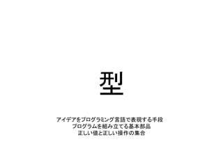 型
アイデアをプログラミング言語で表現する手段
プログラムを組み立てる基本部品
正しい値と正しい操作の集合
 
