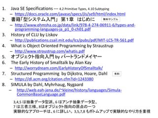 1. Java SE Specifications --- 4.2 Primitive Types, 4.10 Subtyping
– https://docs.oracle.com/javase/specs/jls/se9/html/index.html
2. 書籍「型システム入門」 第１章 はじめに
– http://www.ohmsha.co.jp/data/link/978-4-274-06911-6/types-and-
programming-languages-ja_p1_0-ch01.pdf
3. History of CLU by Liskov
– http://publications.csail.mit.edu/lcs/pubs/pdf/MIT-LCS-TR-561.pdf
4. What is Object Oriented Programming by Straustrup
– http://www.stroustrup.com/whatis.pdf
5. オブジェクト指向入門 by バートランドメイヤー
6. The Early History of Smalltalk by Alan Kay
– http://worrydream.com/EarlyHistoryOfSmalltalk/
7. Structured Programming by Dijkstra, Hoare, Dahl
– https://dl.acm.org/citation.cfm?id=1243380
8. SIMULA by Dahl, Myhrhaug, Nygaard
– http://web.eah-jena.de/~kleine/history/languages/Simula-
CommonBaseLanguage.pdf
無料サンプル
有料
3,4,5 は抽象データ型派、6 はアンチ抽象データ型、
7 は三者三様、8はオブジェクト指向の原点の一つ
実験的なアプローチは、6 に詳しい。 3,5,7,8 もボトムアップで実験的なやり方を重視
 