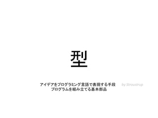 型
アイデアをプログラミング言語で表現する手段
プログラムを組み立てる基本部品
by Stroustrup
 