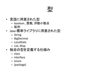 型
• 言語に用意された型
– boolean , 整数, 浮動小数点
– 配列
• Java 標準ライブラリに用意された型
– String
– BigDecimal
– LocalDate
– List, Map
• 独自の型を定義する仕組み
– class
– interface
– enum
– (package)
 