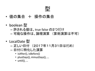型
• 値の集合 ＋ 操作の集合
• boolean 型
– 許される値は、true false の２つだけ
– 可能な操作は、論理演算 （算術演算は不可）
• LocalDate 型
– 正しい日付 （２０１７年１１月３１日はだめ）
– 日付に特化した演算
• isAfter(), isBefore()
• plusDays(), minusDays(), …
• until(), …
 