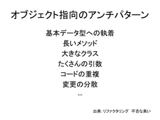 オブジェクト指向のアンチパターン
基本データ型への執着
長いメソッド
大きなクラス
たくさんの引数
コードの重複
変更の分散
…
出典：リファクタリング 不吉な臭い
 