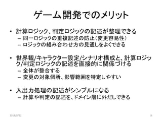 ゲーム開発でのメリット
• 計算ロジック、判定ロジックの記述が整理できる
– 同一ロジックの重複記述の防止（変更容易性）
– ロジックの組み合わせ方の見通しをよくできる
• 世界観/キャラクター設定/シナリオ構成と、計算ロジッ
ク/判定ロジックの記述を直接的に関係づける
– 全体が整合する
– 変更の対象個所、影響範囲を特定しやすい
• 入出力処理の記述がシンプルになる
– 計算や判定の記述を、ドメイン層に外だしできる
2018/8/22 16
 