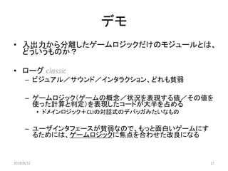 デモ
• 入出力から分離したゲームロジックだけのモジュールとは、
どういうものか？
• ローグ classic
– ビジュアル／サウンド／インタラクション、どれも貧弱
– ゲームロジック（ゲームの概念／状況を表現する値／その値を
使った計算と判定）を表現したコードが大半を占める
• ドメインロジック＋CLIの対話式のデバッガみたいなもの
– ユーザインタフェースが貧弱なので、もっと面白いゲームにす
るためには、ゲームロジックに焦点を合わせた改良になる
2018/8/22 17
 