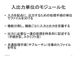 入出力単位のモジュール化
• 入力を起点に、出力するための処理手順の単位
でファイルを分ける
• 機能分割し、機能ごとに入力と出力を定義する
• 出力に必要な一連の処理を時系列に記述する
（手続き型、スクリプト型）
• 共通処理手順（サブルーチン）を集めたファイル
を作る
2018/8/22 21
 