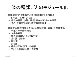 値の種類ごとのモジュール化
• 計算や判定に登場する値（の種類）を見つける
– レベル、HP, MP, SP, Exp.、…
– 武器の種類、防具の種類、敵キャラクターの種類、…
– ダメージの判定結果、勝敗の判定結果、…
• 計算する値の種類ごとに、必要な計算（演算）を整理する
– 一致／不一致の判定
– 大小の判定
– 境界値（最大／最小）の判定
– 足し算、引き算
– 掛け算
– 割り算
– 値のリテラル表現への変換
– リテラル表現から値への変換
2018/8/22 22
 