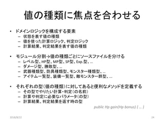 値の種類に焦点を合わせる
• ドメインロジックを構成する要素
– 状態を表す値の種類
– 値を使った計算ロジック、判定ロジック
– 計算結果、判定結果を表す値の種類
• モジュール分割→値の種類ごとにソースファイルを分ける
– レベル型、HP型、MP型、SP型、Exp.型、…
– ダメージ型、勝敗型、…
– 武器種類型、防具種類型、モンスター種類型、…
– アイテム一覧型、装備一覧型、敵モンスター群型、...
• それぞれの型（値の種類）に対してあると便利なメソッドを定義する
– その型でやりたい計算・判定（の名前）
– 計算や判定に必要なパラメータ（の型）
– 計算結果、判定結果を返す時の型
public Hp gain(Hp bonus) { … }
2018/8/22 24
 