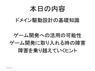 本日の内容
ドメイン駆動設計の基礎知識
ゲーム開発への活用の可能性
ゲーム開発に取り入れる時の障害
障害を乗り越えていくヒント
32018/8/22
 