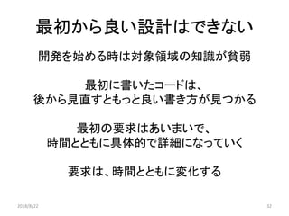最初から良い設計はできない
開発を始める時は対象領域の知識が貧弱
最初に書いたコードは、
後から見直すともっと良い書き方が見つかる
最初の要求はあいまいで、
時間とともに具体的で詳細になっていく
要求は、時間とともに変化する
2018/8/22 32
 