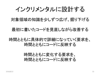 インクリメンタルに設計する
対象領域の知識を少しずつ広げ、掘り下げる
最初に書いたコードを見直しながら改善する
時間とともに具体的で詳細になっていく要求を、
時間とともにコードに反映する
時間とともに変化する要求を、
時間とともにコードに反映する
2018/8/22 33
 