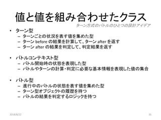 値と値を組み合わせたクラス
35
• ターン型
– ターンごとの状況を表す値を集めた型
– ターン before の結果を計算して、ターン after を返す
– ターン after の結果を判定して、判定結果を返す
• バトルコンテキスト型
– バトル開始時の状態を表現した型
– バトルやターンの計算・判定に必要な基本情報を表現した値の集合
• バトル型
– 進行中のバトルの状態を表す値を集めた型
– ターン型オブジェクトの履歴を持つ
– バトルの結果を判定するロジックを持つ
ターン方式のバトルのひとつの設計アイデア
2018/8/22
 