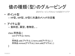 値の種類（型）のグルーピング
• ポイント型
– HP型、MP型、SP型に共通のメソッドの定義
• アイテム型
– 食料型、薬型、巻物型、…
class 所持品 {
List<アイテム> items;
…
所持品 add( アイテム ) { items.add(アイテム) ; }
所持品 remove(アイテム) { item.add(アイテム）; }
}
型のグルーピングのひとつの設計アイデア
2018/8/22 36
 