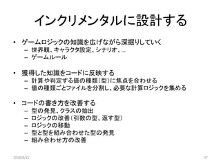 インクリメンタルに設計する
• ゲームロジックの知識を広げながら深掘りしていく
– 世界観、キャラクタ設定、シナリオ、…
– ゲームルール
• 獲得した知識をコードに反映する
– 計算や判定する値の種類（型）に焦点を合わせる
– 値の種類ごとファイルを分割し、必要な計算ロジックを集める
• コードの書き方を改善する
– 型の発見、クラスの抽出
– ロジックの改善（引数の型、返す型）
– ロジックの移動
– 型と型を組み合わせた型の発見
– 組み合わせ方の改善
2018/8/22 37
 