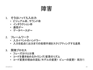 障害
1. そうはいっても入出力
• ビジュアル命、サウンド命
• インタラクション命
• 通信が～
• データベースが～
2. フレームワーク
• 入力イベントのハンドラー
• 入力を起点に出力までの処理手順をスクリプティングする道具
3. 開発プロセス
• フェーズ分けと分業
• コードを書き始めるタイミング/変更のリズム
• コード変更の理由の混乱（モデルの変更? ビューの変更? 両方?）
2018/8/22 39
 