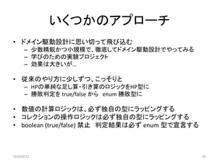 いくつかのアプローチ
• ドメイン駆動設計に思い切って飛び込む
– 少数精鋭かつ小規模で、徹底してドメイン駆動設計でやってみる
– 学びのための実験プロジェクト
– 効果は大きいが…
• 従来のやり方に少しずつ、こっそりと
– HPの単純な足し算・引き算のロジックをHP型に
– 勝敗判定を true/false から enum 勝敗型に
• 数値の計算ロジックは、必ず独自の型にラッピングする
• コレクションの操作ロジックは必ず独自の型にラッピングする
• boolean (true/false) 禁止 判定結果は必ず enum 型で宣言する
2018/8/22 40
 