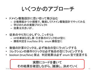 いくつかのアプローチ
• ドメイン駆動設計に思い切って飛び込む
– 少数精鋭かつ小規模で、徹底してドメイン駆動設計でやってみる
– 学びのための実験プロジェクト
– 効果は大きいが…
• 従来のやり方に少しずつ、こっそりと
– HPの単純な足し算・引き算のロジックをHP型に
– 勝敗判定を true/false から enum 勝敗型に
• 数値の計算ロジックは、必ず独自の型にラッピングする
• コレクションの操作ロジックは必ず独自の型にラッピングする
• boolean (true/false) 禁止 判定結果は必ず enum 型で宣言する
実際にコードを書いて
その結果を確認しながら、議論し、決めていく
2018/8/22 41
 
